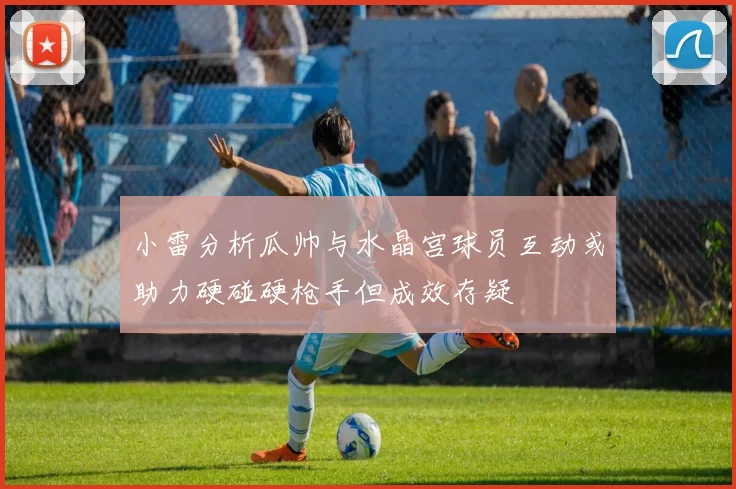 小雷分析瓜帅与水晶宫球员互动或助力硬碰硬枪手但成效存疑