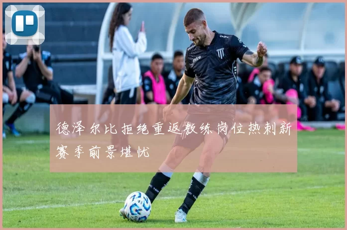 德泽尔比拒绝重返教练岗位热刺新赛季前景堪忧